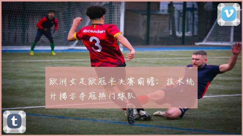 欧洲女足欧冠半决赛前瞻：技术统计揭示夺冠热门球队