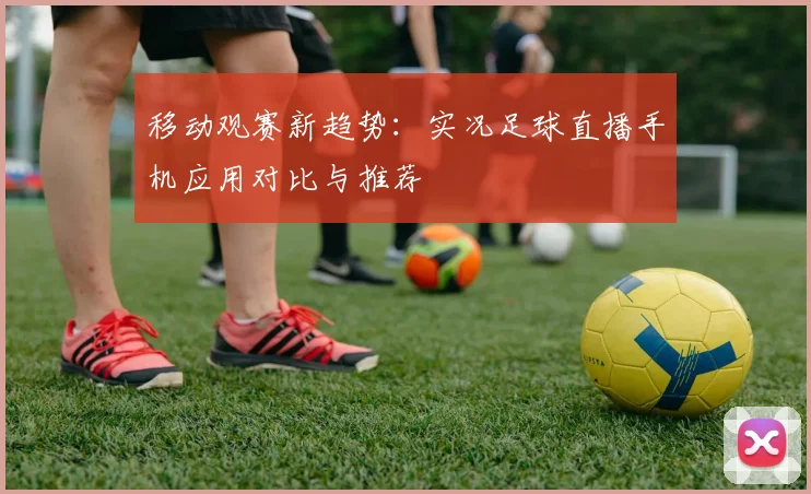 移动观赛新趋势:实况足球直播手机应用对比与推荐