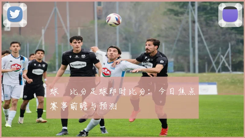 球棎比分足球即时比分:今日焦点赛事前瞻与预测