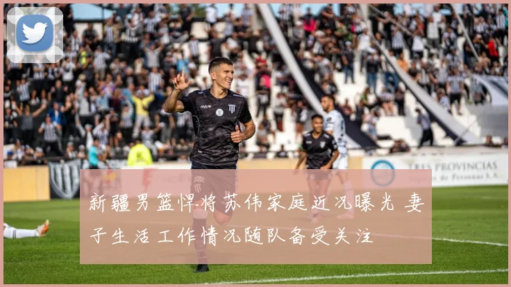 新疆男篮悍将苏伟家庭近况曝光 妻子生活工作情况随队备受关注