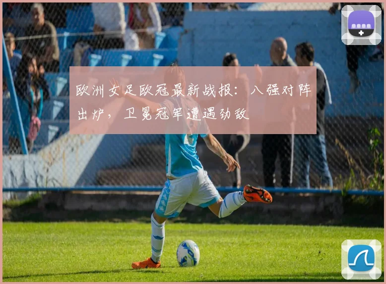 欧洲女足欧冠最新战报：八强对阵出炉，卫冕冠军遭遇劲敌