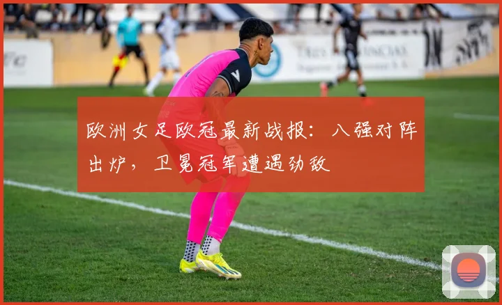 欧洲女足欧冠最新战报:八强对阵出炉,卫冕冠军遭遇劲敌
