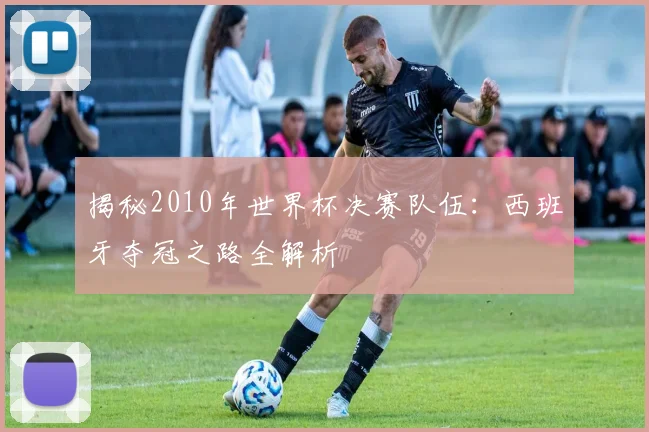 揭秘2010年世界杯决赛队伍：西班牙夺冠之路全解析